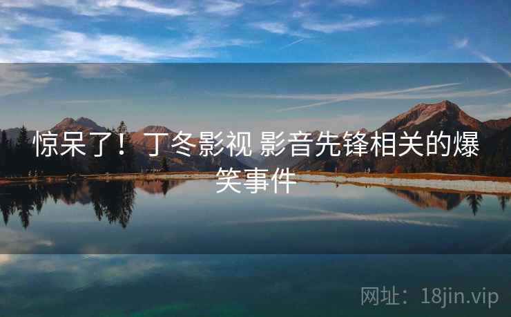 惊呆了！丁冬影视 影音先锋相关的爆笑事件