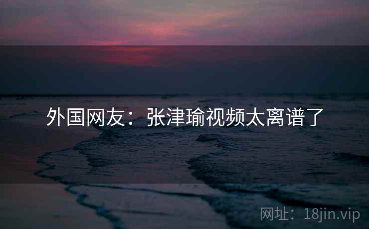 外国网友：张津瑜视频太离谱了  第2张