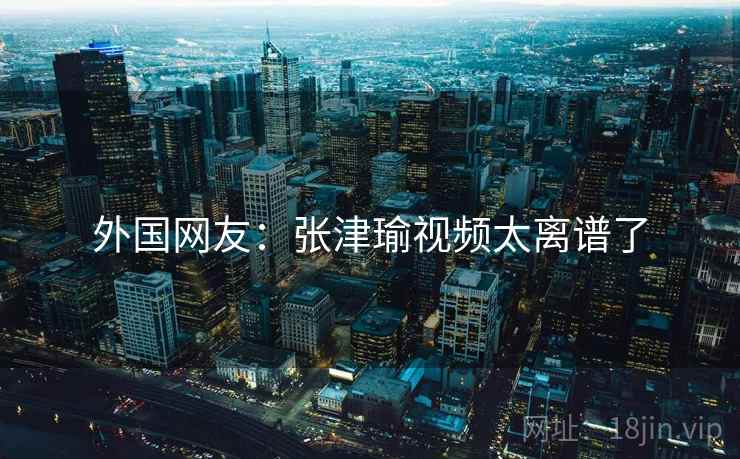 外国网友：张津瑜视频太离谱了