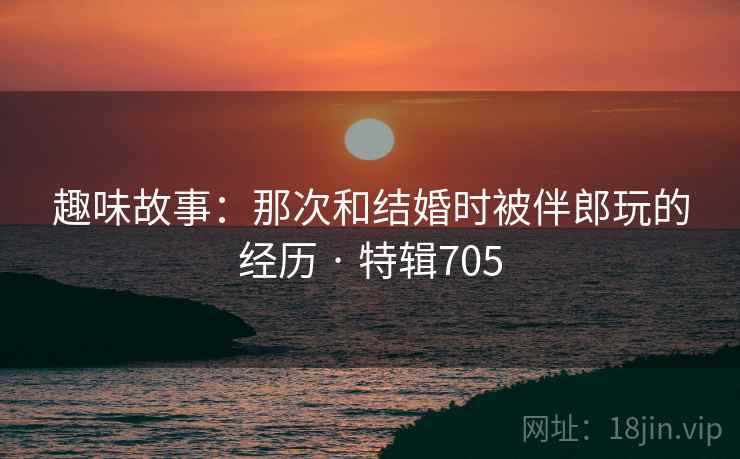 趣味故事：那次和结婚时被伴郎玩的经历 · 特辑705