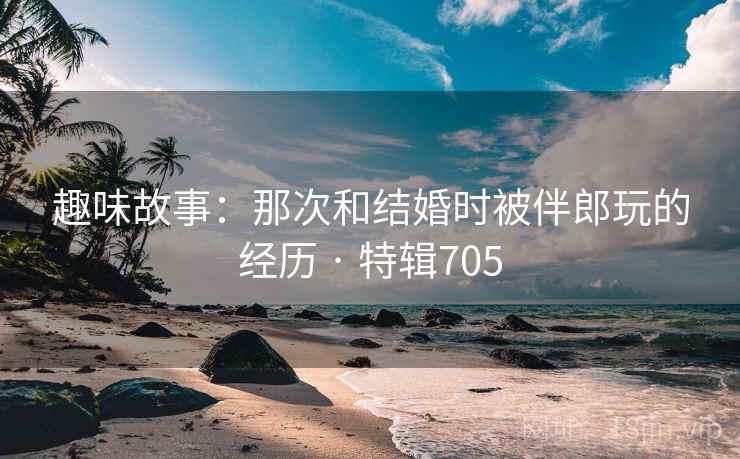 趣味故事：那次和结婚时被伴郎玩的经历 · 特辑705  第2张