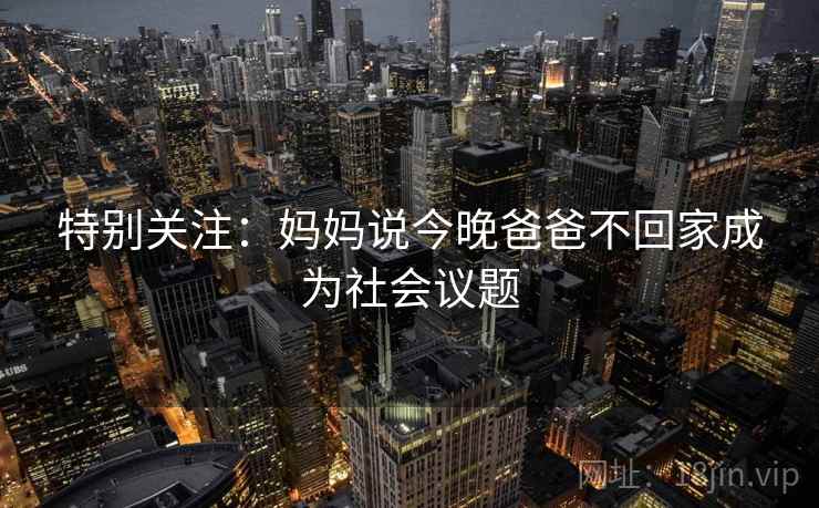 特别关注：妈妈说今晚爸爸不回家成为社会议题  第2张