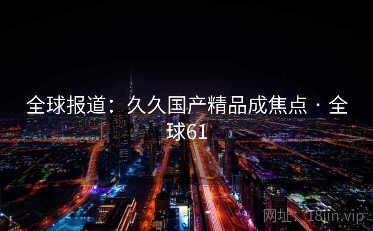 全球报道:久久国产精品成焦点 · 全球61 第1张 全球报道:久久国产精品成焦点 · 全球61 第1张