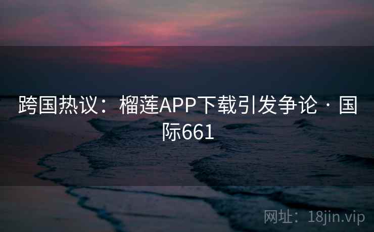 跨国热议:榴莲APP下载引发争论 · 国际661 第2张 跨国热议:榴莲APP下载引发争论 · 国际661 第2张