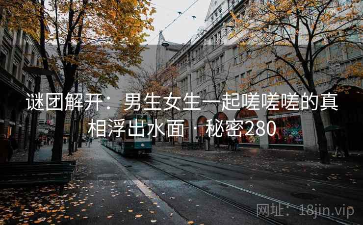 谜团解开:男生女生一起嗟嗟嗟的真相浮出水面 · 秘密280 第2张 谜团解开:男生女生一起嗟嗟嗟的真相浮出水面 · 秘密280 第2张