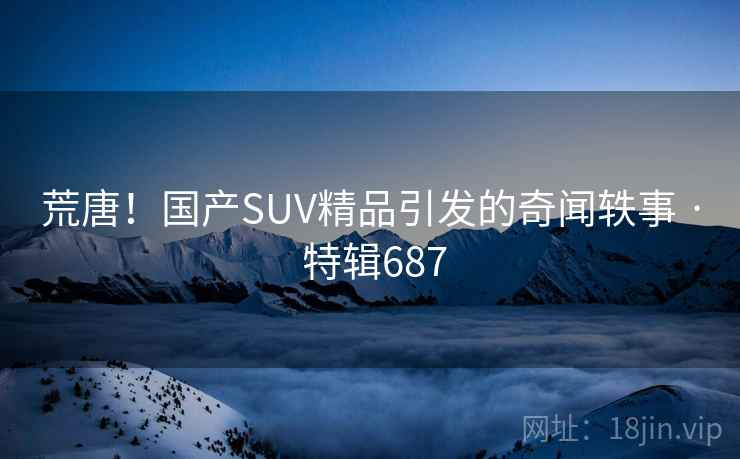 荒唐！国产SUV精品引发的奇闻轶事 · 特辑687