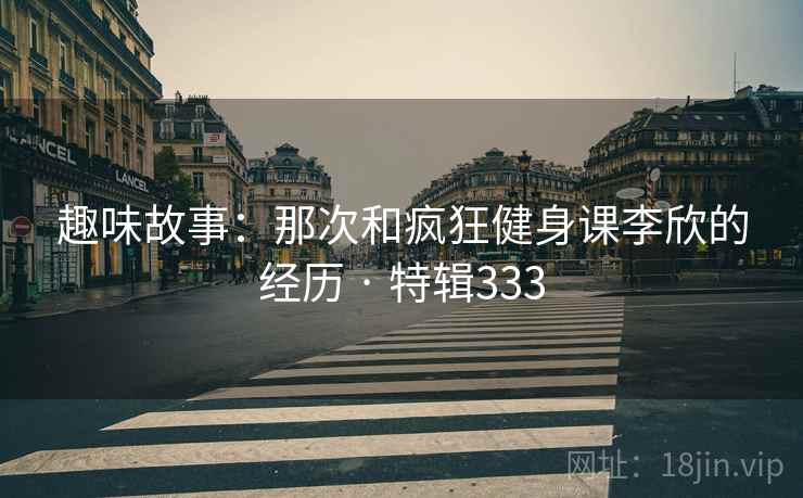 趣味故事:那次和疯狂健身课李欣的经历 · 特辑333 第1张 趣味故事:那次和疯狂健身课李欣的经历 · 特辑333 第1张