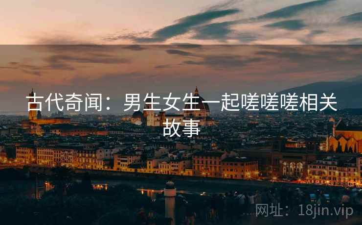 古代奇闻:男生女生一起嗟嗟嗟相关故事 第2张 古代奇闻:男生女生一起嗟嗟嗟相关故事 第2张