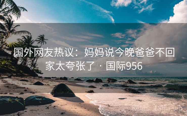 国外网友热议：妈妈说今晚爸爸不回家太夸张了 · 国际956