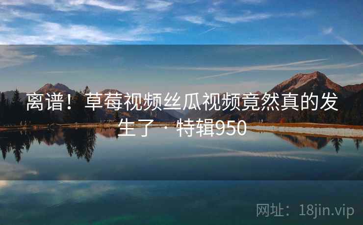 离谱！草莓视频丝瓜视频竟然真的发生了 · 特辑950  第1张